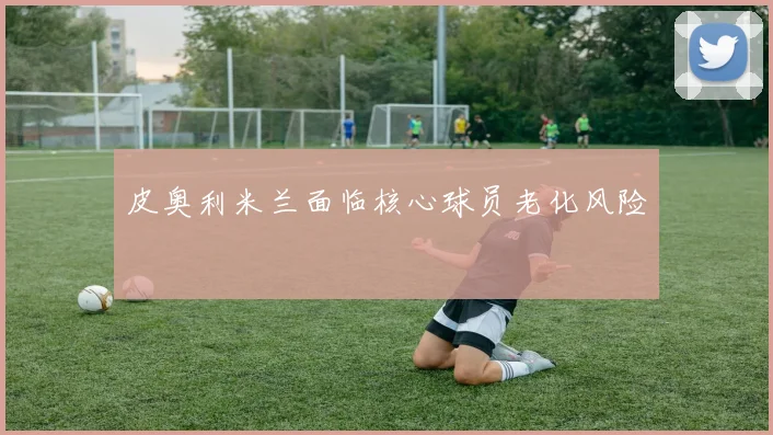 皮奥利米兰面临核心球员老化风险