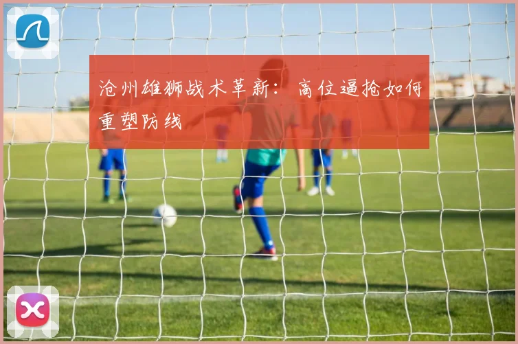 沧州雄狮战术革新：高位逼抢如何重塑防线