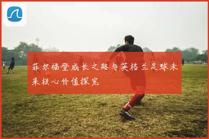 菲尔福登成长之路与英格兰足球未来核心价值探究