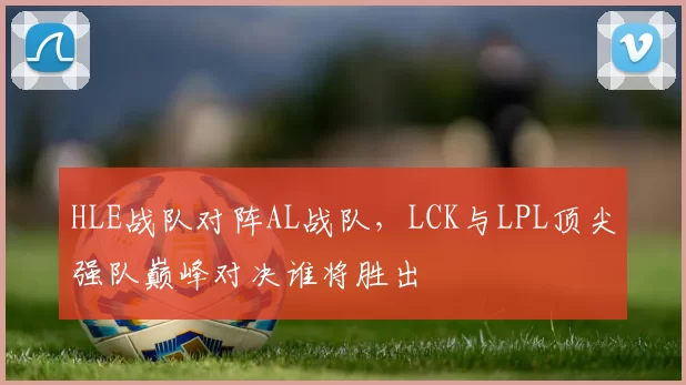 HLE战队对阵AL战队，LCK与LPL顶尖强队巅峰对决谁将胜出