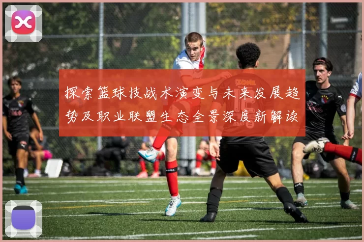 探索篮球技战术演变与未来发展趋势及职业联盟生态全景深度新解读