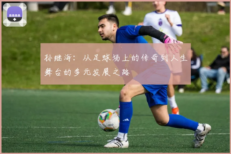 孙继海：从足球场上的传奇到人生舞台的多元发展之路