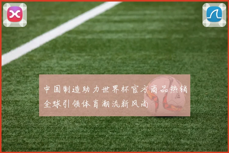 中国制造助力世界杯官方商品热销全球引领体育潮流新风尚