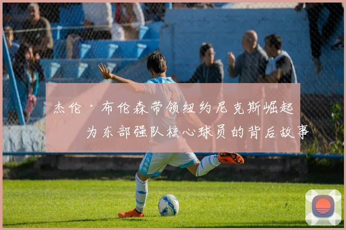杰伦·布伦森带领纽约尼克斯崛起成为东部强队核心球员的背后故事