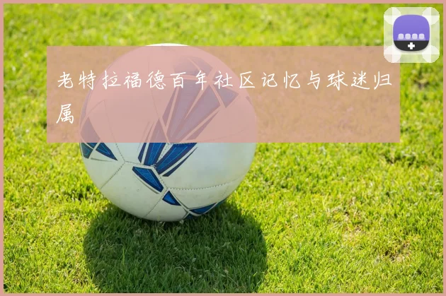 老特拉福德百年社区记忆与球迷归属