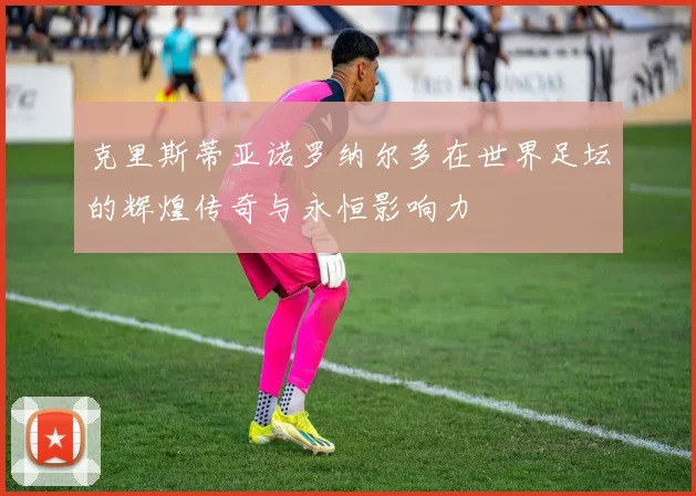 克里斯蒂亚诺罗纳尔多在世界足坛的辉煌传奇与永恒影响力