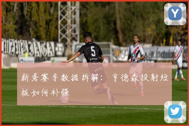 新秀赛季数据拆解：亨德森投射短板如何补强