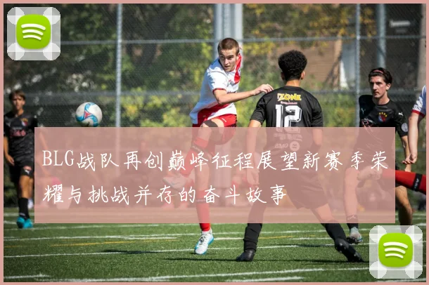 BLG战队再创巅峰征程展望新赛季荣耀与挑战并存的奋斗故事